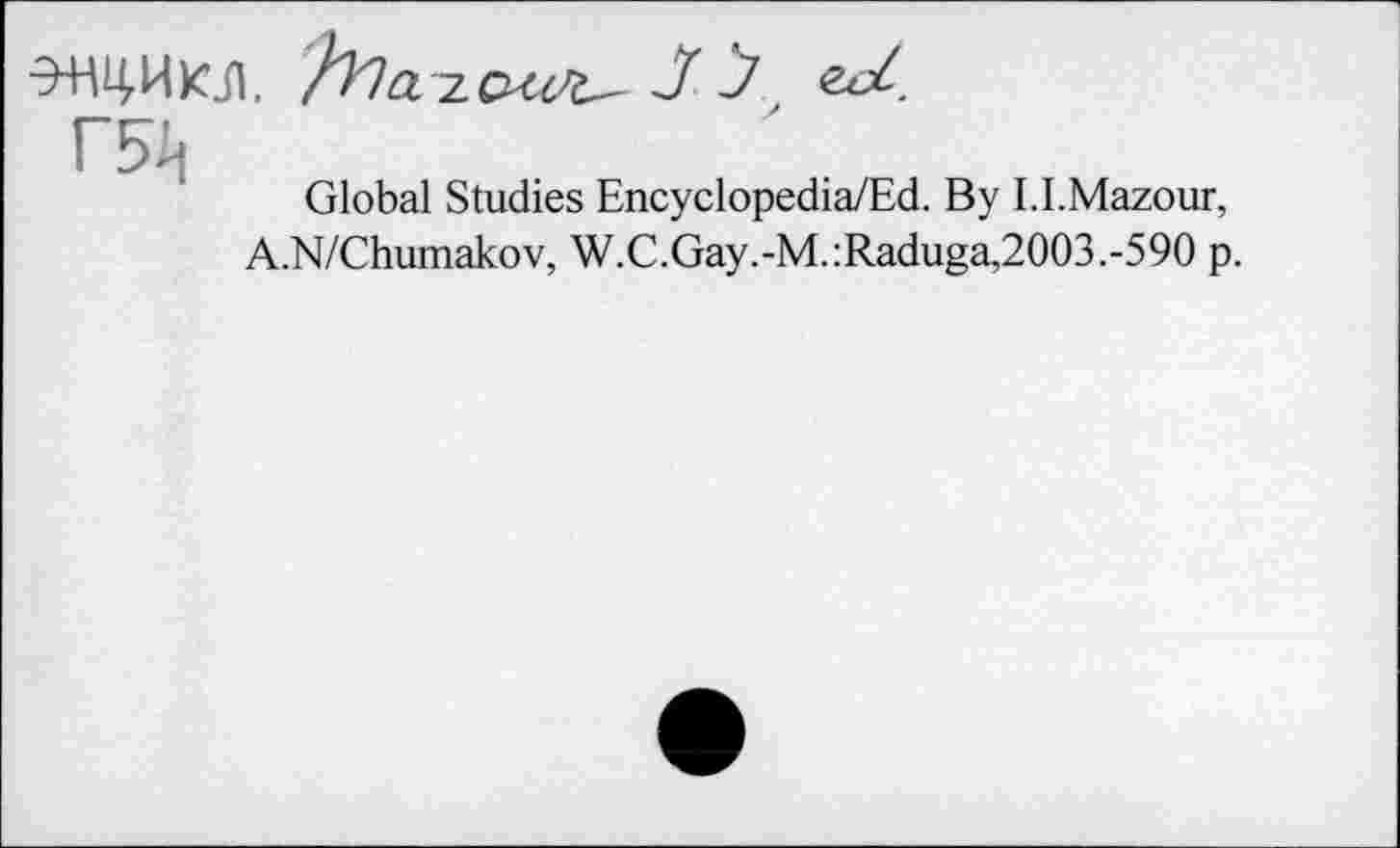 ﻿Э-НЦ.ИКЛ, h^OL j J zd.
Global Studies Encyclopedia/Ed. By I.I.Mazour, A.N/Chumakov, W.C.Gay.-M.:Raduga,2003.-590 p.